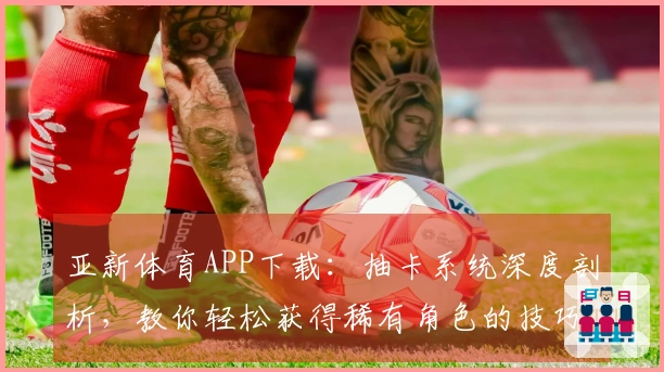 亚新体育APP下载：抽卡系统深度剖析，教你轻松获得稀有角色的技巧