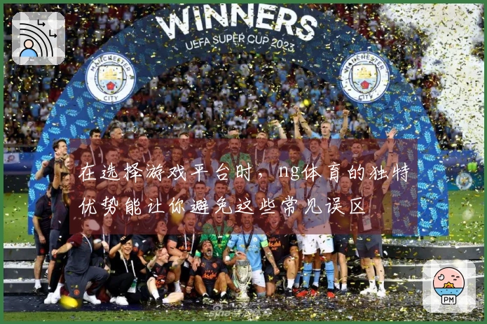 在选择游戏平台时，ng体育的独特优势能让你避免这些常见误区