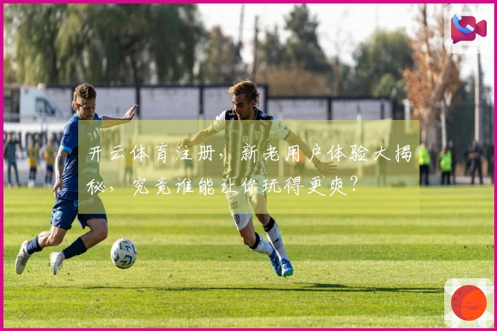 开云体育注册，新老用户体验大揭秘，究竟谁能让你玩得更爽？