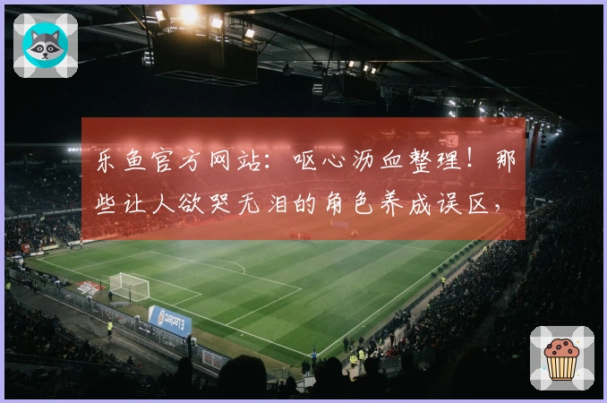 乐鱼官方网站：呕心沥血整理！那些让人欲哭无泪的角色养成误区，你中招了几个？