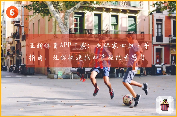 亚新体育APP下载：老玩家回归上手指南，让你快速找回曾经的手感与进阶技巧