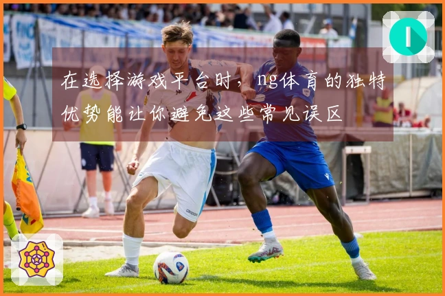 在选择游戏平台时,ng体育的独特优势能让你避免这些常见误区