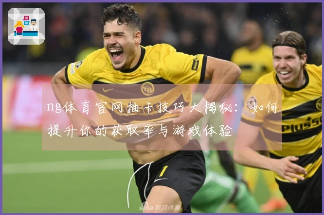 ng体育官网抽卡技巧大揭秘：如何提升你的获取率与游戏体验