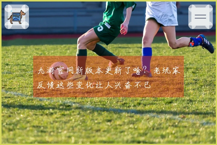 九游官网新版本更新了啥？老玩家反馈这些变化让人兴奋不已