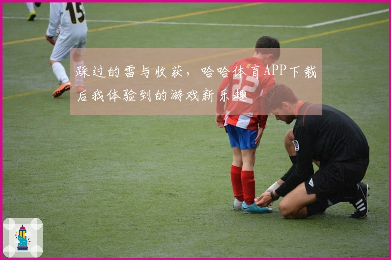 踩过的雷与收获，哈哈体育APP下载后我体验到的游戏新乐趣