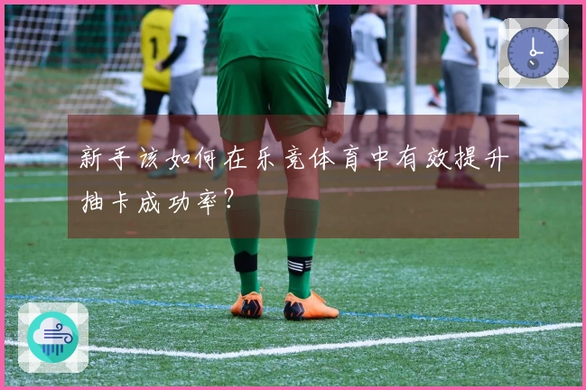 新手该如何在乐竞体育中有效提升抽卡成功率？